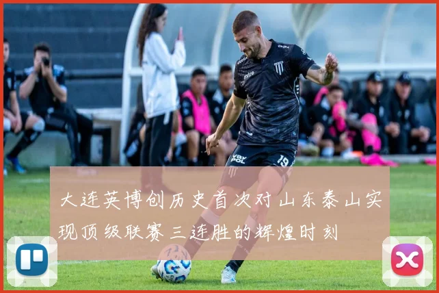 大连英博创历史首次对山东泰山实现顶级联赛三连胜的辉煌时刻