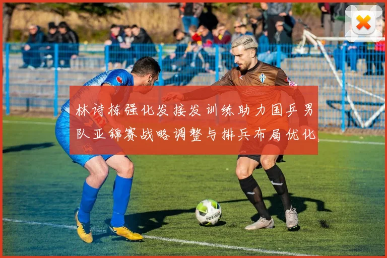 林诗栋强化发接发训练助力国乒男队亚锦赛战略调整与排兵布局优化