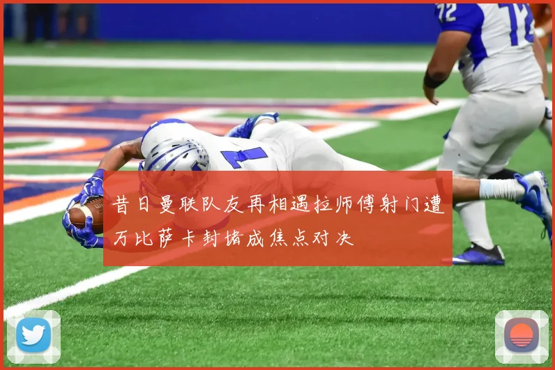 昔日曼联队友再相遇拉师傅射门遭万比萨卡封堵成焦点对决