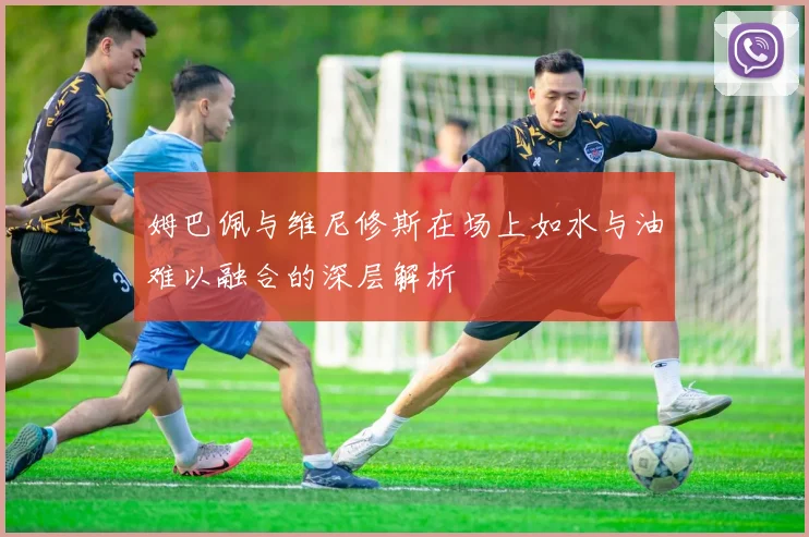 姆巴佩与维尼修斯在场上如水与油难以融合的深层解析