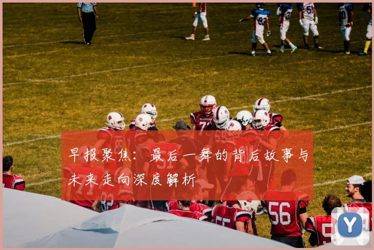 早报聚焦：最后一舞的背后故事与未来走向深度解析