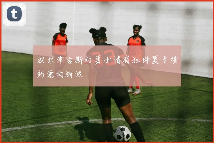 波尔津吉斯对勇士情有独钟夏季续约意向渐浓
