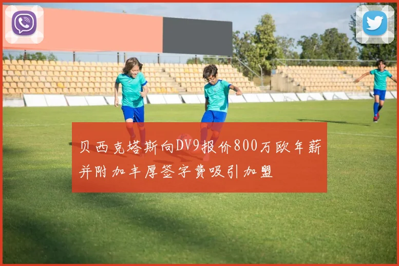 贝西克塔斯向DV9报价800万欧年薪并附加丰厚签字费吸引加盟