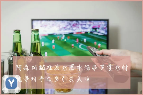 阿森纳瞄准波尔图中场弗罗霍尔特竞争对手众多引发关注