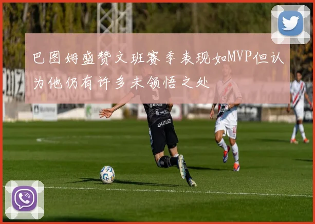 巴图姆盛赞文班赛季表现如MVP但认为他仍有许多未领悟之处