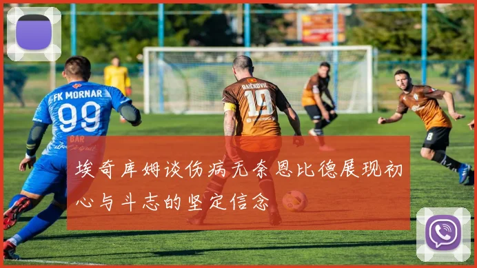 埃奇库姆谈伤病无奈恩比德展现初心与斗志的坚定信念