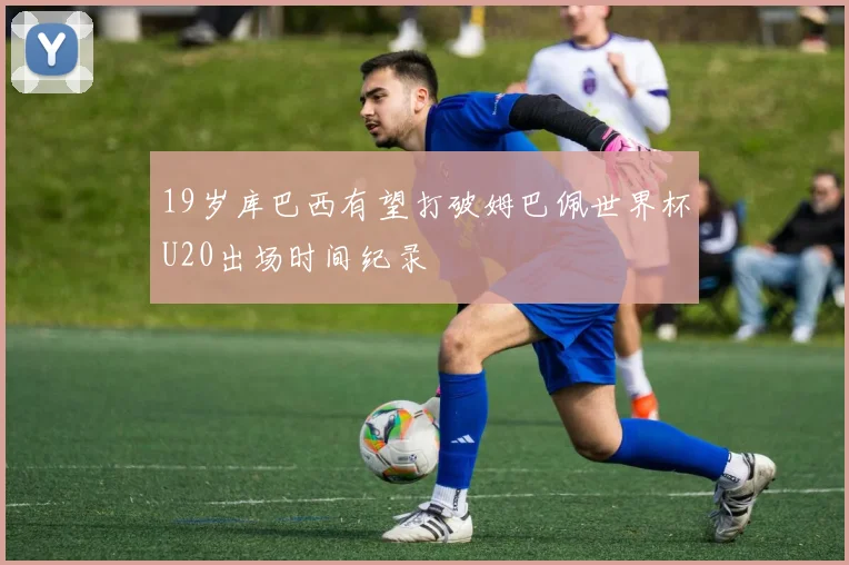 19岁库巴西有望打破姆巴佩世界杯U20出场时间纪录