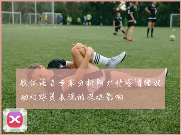 肢体语言专家分析阿尔特塔情绪波动对球员表现的深远影响