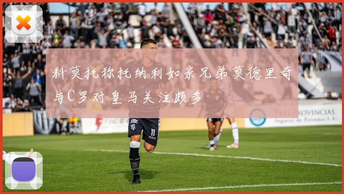 科莫托称托纳利如亲兄弟莫德里奇与C罗对皇马关注颇多