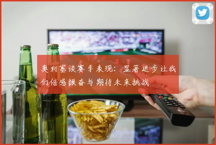 奥利塞谈赛季表现：显著进步让我们倍感振奋与期待未来挑战