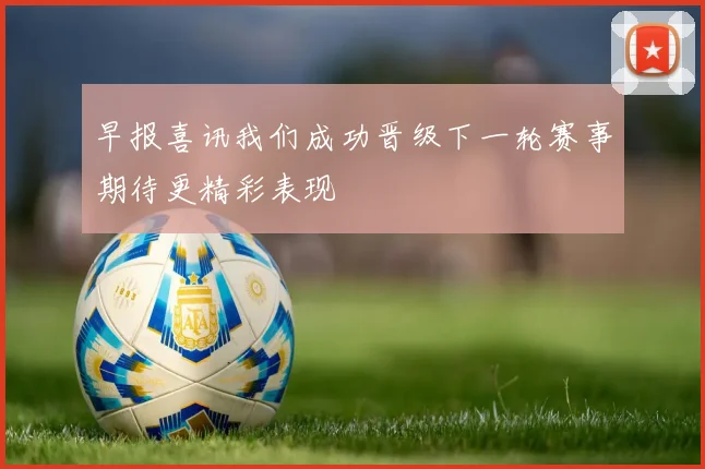 早报喜讯我们成功晋级下一轮赛事期待更精彩表现
