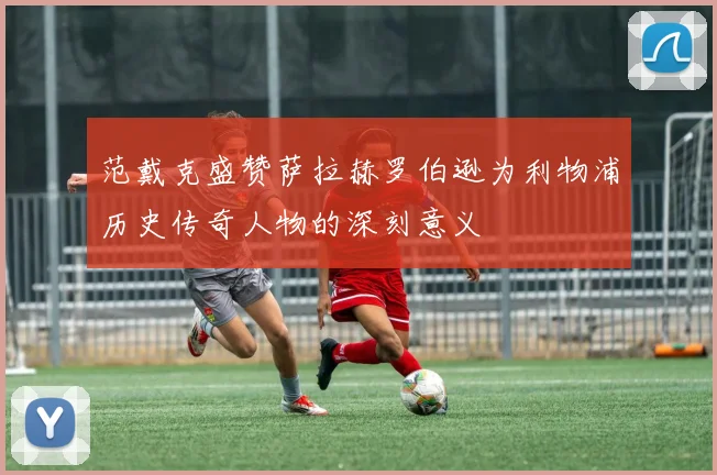 范戴克盛赞萨拉赫罗伯逊为利物浦历史传奇人物的深刻意义