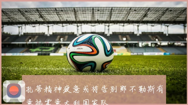 孔蒂精神疲惫或将告别那不勒斯有意执掌意大利国家队