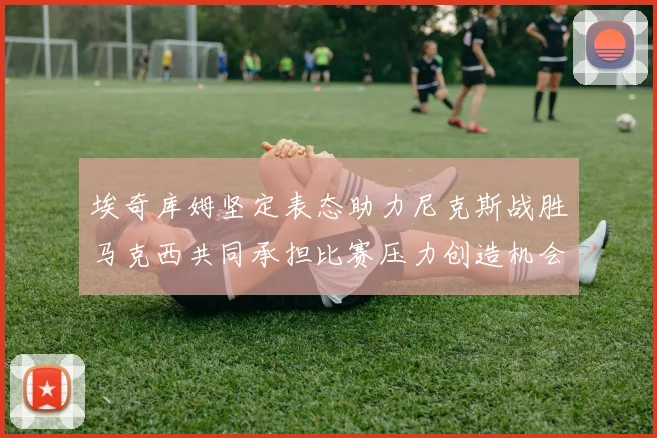 埃奇库姆坚定表态助力尼克斯战胜马克西共同承担比赛压力创造机会