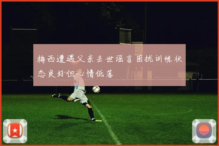 梅西遭遇父亲去世谣言困扰训练状态良好但心情低落