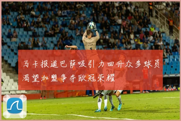 马卡报道巴萨吸引力回升众多球员渴望加盟争夺欧冠荣耀