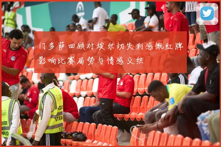 门多萨回顾对埃尔切失利感慨红牌影响比赛局势与情感交织